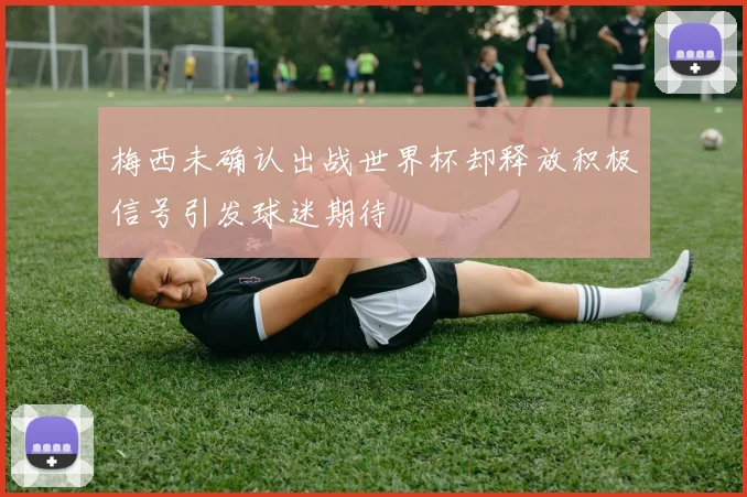 梅西未确认出战世界杯却释放积极信号引发球迷期待