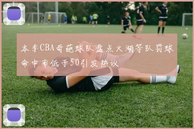 本季CBA奇葩球队盘点火湖等队罚球命中率低于50引发热议