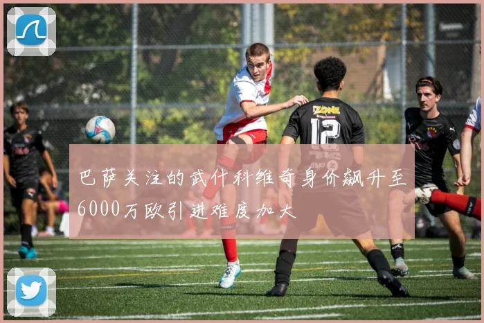 巴萨关注的武什科维奇身价飙升至6000万欧引进难度加大