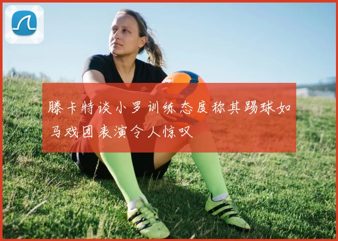 滕卡特谈小罗训练态度称其踢球如马戏团表演令人惊叹