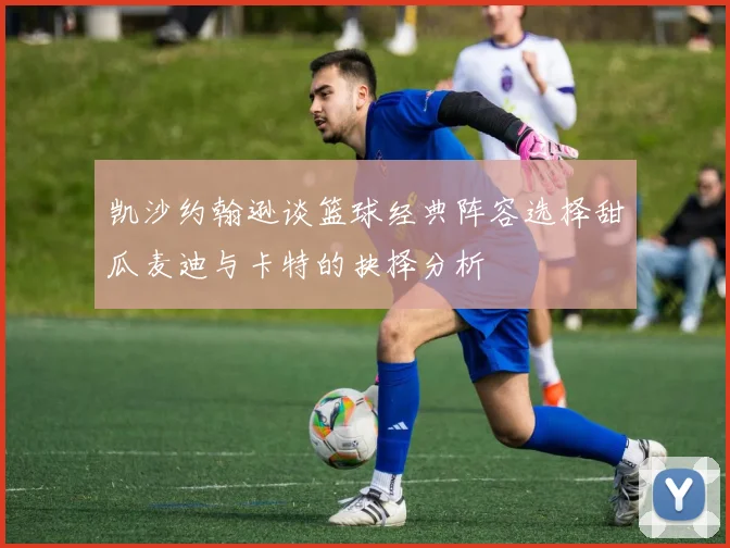 凯沙约翰逊谈篮球经典阵容选择甜瓜麦迪与卡特的抉择分析