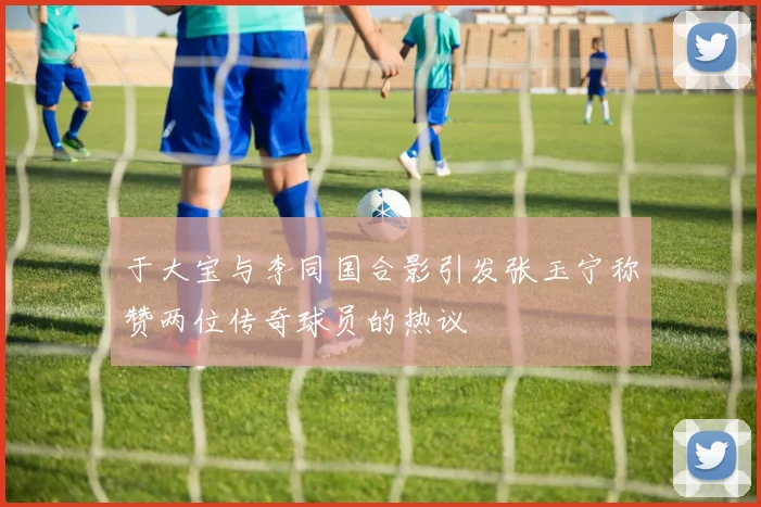 于大宝与李同国合影引发张玉宁称赞两位传奇球员的热议