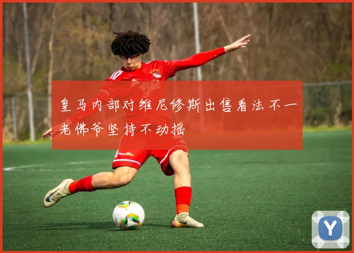 皇马内部对维尼修斯出售看法不一老佛爷坚持不动摇
