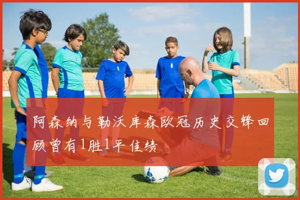 阿森纳与勒沃库森欧冠历史交锋回顾曾有1胜1平佳绩