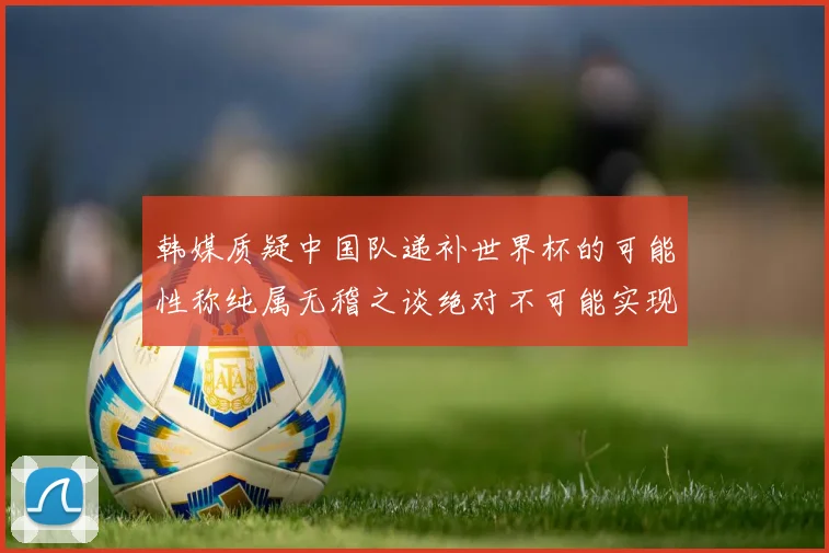 韩媒质疑中国队递补世界杯的可能性称纯属无稽之谈绝对不可能实现