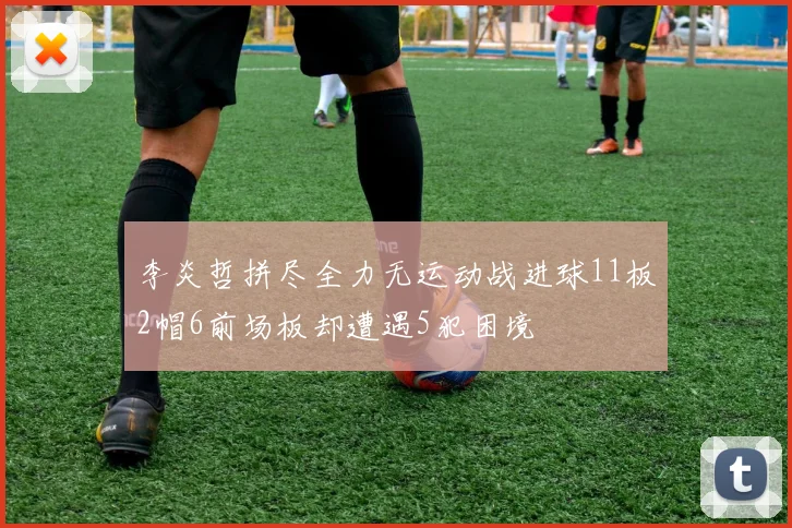 李炎哲拼尽全力无运动战进球11板2帽6前场板却遭遇5犯困境